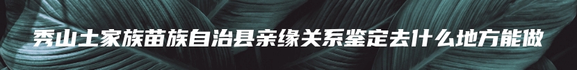 秀山土家族苗族自治县亲缘关系鉴定去什么地方能做