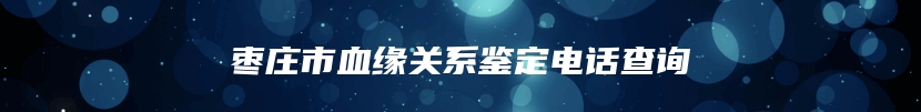枣庄市血缘关系鉴定电话查询