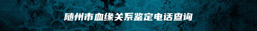 随州市血缘关系鉴定电话查询