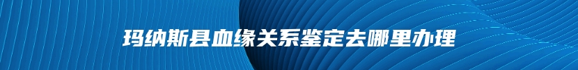 玛纳斯县血缘关系鉴定去哪里办理