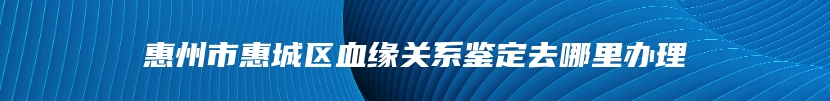 惠州市惠城区血缘关系鉴定去哪里办理