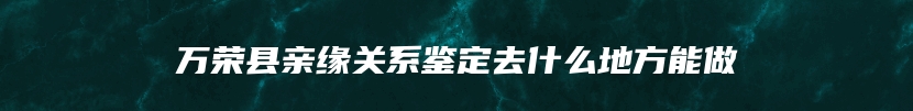 万荣县亲缘关系鉴定去什么地方能做