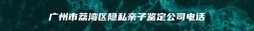 广州市荔湾区隐私亲子鉴定公司电话