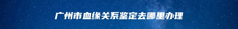 广州市血缘关系鉴定去哪里办理