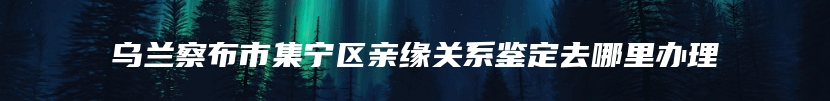 乌兰察布市集宁区亲缘关系鉴定去哪里办理