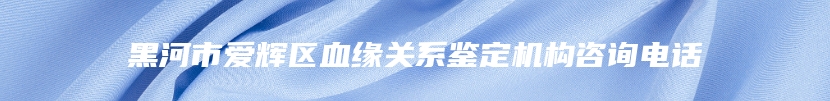 黑河市爱辉区血缘关系鉴定机构咨询电话
