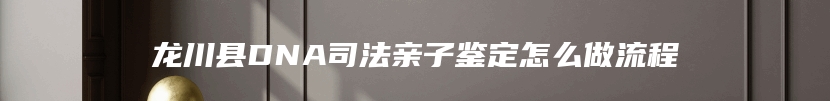 龙川县DNA司法亲子鉴定怎么做流程