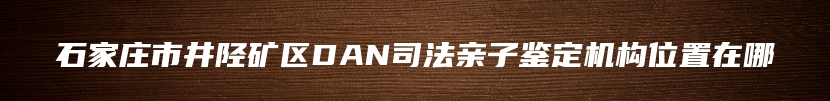 石家庄市井陉矿区DAN司法亲子鉴定机构位置在哪