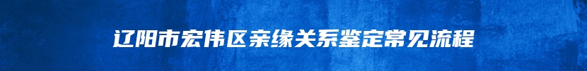 辽阳市宏伟区亲缘关系鉴定常见流程