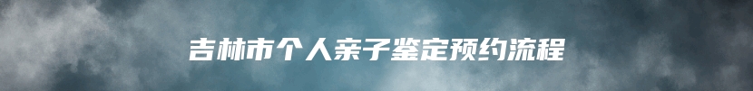 吉林市个人亲子鉴定预约流程