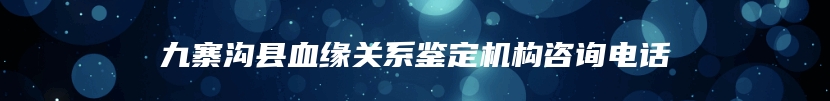 九寨沟县血缘关系鉴定机构咨询电话