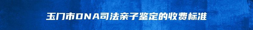 玉门市DNA司法亲子鉴定的收费标准