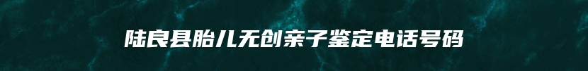 陆良县胎儿无创亲子鉴定电话号码