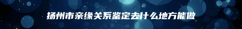 扬州市亲缘关系鉴定去什么地方能做