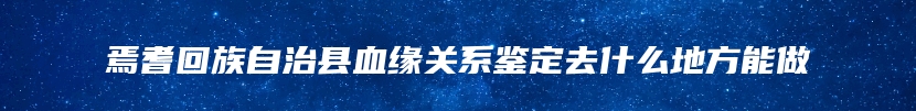 焉耆回族自治县血缘关系鉴定去什么地方能做