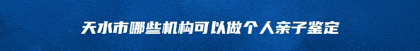 天水市哪些机构可以做个人亲子鉴定
