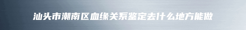 汕头市潮南区血缘关系鉴定去什么地方能做