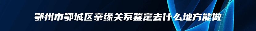 鄂州市鄂城区亲缘关系鉴定去什么地方能做