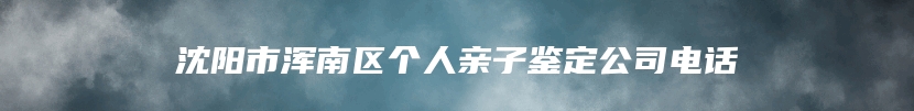 沈阳市浑南区个人亲子鉴定公司电话