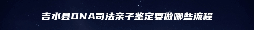 吉水县DNA司法亲子鉴定要做哪些流程