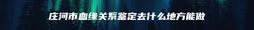 庄河市血缘关系鉴定去什么地方能做