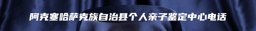 阿克塞哈萨克族自治县个人亲子鉴定中心电话