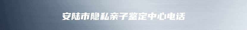 安陆市隐私亲子鉴定中心电话