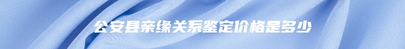 公安县亲缘关系鉴定价格是多少