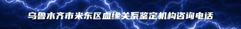 乌鲁木齐市米东区血缘关系鉴定机构咨询电话