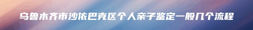 乌鲁木齐市沙依巴克区个人亲子鉴定一般几个流程