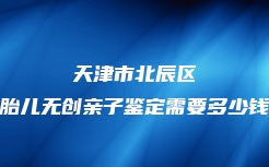 天津市北辰区胎儿无创亲子鉴定需要多少钱