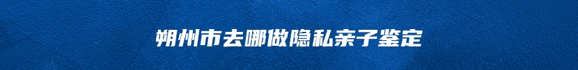 朔州市去哪做隐私亲子鉴定
