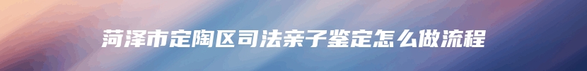 菏泽市定陶区司法亲子鉴定怎么做流程