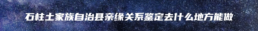 石柱土家族自治县亲缘关系鉴定去什么地方能做