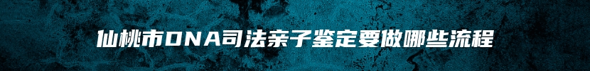 仙桃市DNA司法亲子鉴定要做哪些流程