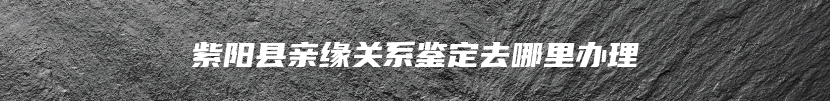紫阳县亲缘关系鉴定去哪里办理
