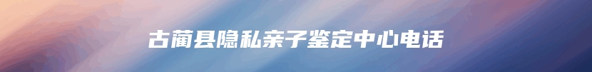 古蔺县隐私亲子鉴定中心电话