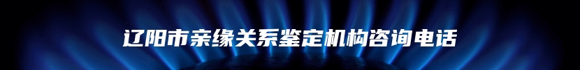 辽阳市亲缘关系鉴定机构咨询电话