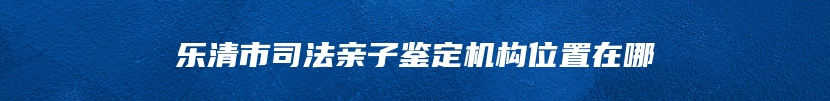 乐清市司法亲子鉴定机构位置在哪