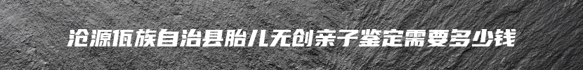 沧源佤族自治县胎儿无创亲子鉴定需要多少钱