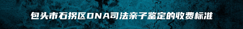 包头市石拐区DNA司法亲子鉴定的收费标准