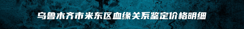 乌鲁木齐市米东区血缘关系鉴定价格明细