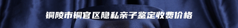 铜陵市铜官区隐私亲子鉴定收费价格