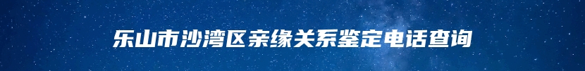 乐山市沙湾区亲缘关系鉴定电话查询