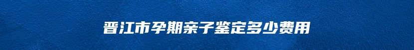 晋江市孕期亲子鉴定多少费用