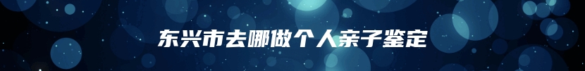 东兴市去哪做个人亲子鉴定