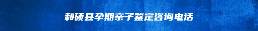 和硕县孕期亲子鉴定咨询电话