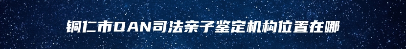 铜仁市DAN司法亲子鉴定机构位置在哪