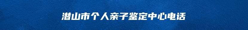 潜山市个人亲子鉴定中心电话