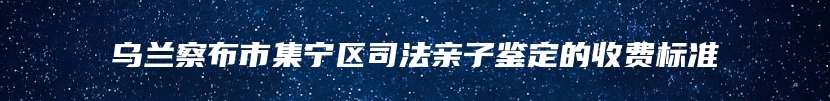 乌兰察布市集宁区司法亲子鉴定的收费标准